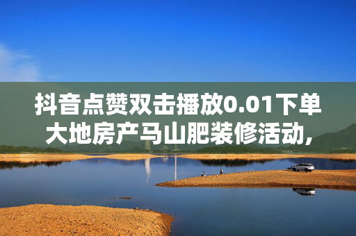 抖音点赞双击播放0.01下单大地房产马山肥装修活动,抖音怎么买点赞 - 抖音业务真人下单24小时 - 0.5元1000赞自助下单